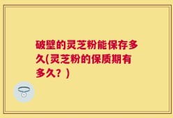 破壁的灵芝粉能保存多久(灵芝粉的保质期有多久？)