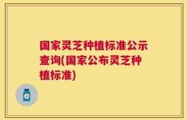 国家灵芝种植标准公示查询(国家公布灵芝种植标准)