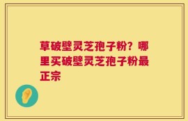 草破壁灵芝孢子粉？哪里买破壁灵芝孢子粉最正宗