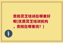 贵阳灵芝培训在哪里好呢(优质灵芝培训机构，贵阳在哪里找？)