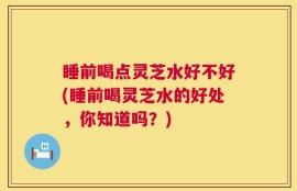 睡前喝点灵芝水好不好(睡前喝灵芝水的好处，你知道吗？)