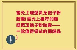雷允上破壁灵芝孢子粉胶囊(雷允上推荐的破壁灵芝孢子粉胶囊——一款值得尝试的保健品)