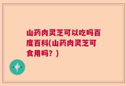 山药肉灵芝可以吃吗百度百科(山药肉灵芝可食用吗？)