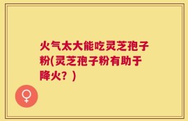 火气太大能吃灵芝孢子粉(灵芝孢子粉有助于降火？)