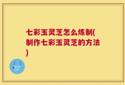 七彩玉灵芝怎么炼制(制作七彩玉灵芝的方法)