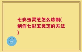 七彩玉灵芝怎么炼制(制作七彩玉灵芝的方法)