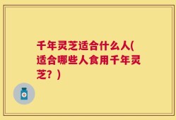 千年灵芝适合什么人(适合哪些人食用千年灵芝？)