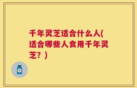 千年灵芝适合什么人(适合哪些人食用千年灵芝？)