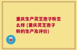 重庆生产灵芝孢子粉怎么样 (重庆灵芝孢子粉的生产及评价)