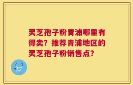 灵芝孢子粉青浦哪里有得卖？推荐青浦地区的灵芝孢子粉销售点？