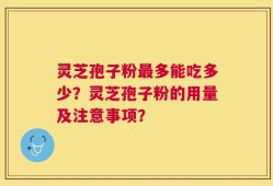 灵芝孢子粉最多能吃多少？灵芝孢子粉的用量及注意事项？