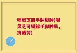 喝灵芝后手肿脚肿(喝灵芝可缓解手脚肿胀，抗疲劳)
