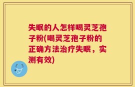 失眠的人怎样喝灵芝孢子粉(喝灵芝孢子粉的正确方法治疗失眠，实测有效)