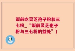 饭前吃灵芝孢子粉和三七粉_“饭前灵芝孢子粉与三七粉的益处”)
