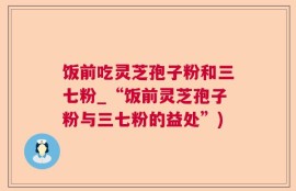 饭前吃灵芝孢子粉和三七粉_“饭前灵芝孢子粉与三七粉的益处”)