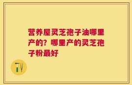 营养屋灵芝孢子油哪里产的？哪里产的灵芝孢子粉最好