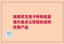 旌德灵芝孢子粉购买渠道大盘点让你轻松选购优质产品