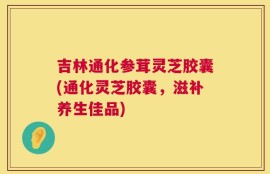 吉林通化参茸灵芝胶囊(通化灵芝胶囊，滋补养生佳品)