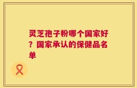 灵芝孢子粉哪个国家好？国家承认的保健品名单