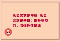 禾灵灵芝孢子粉_禾灵灵芝孢子粉：提升免疫力，增强身体健康