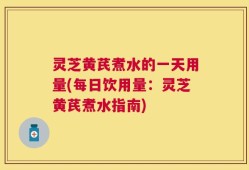 灵芝黄芪煮水的一天用量(每日饮用量：灵芝黄芪煮水指南)
