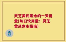 灵芝黄芪煮水的一天用量(每日饮用量：灵芝黄芪煮水指南)