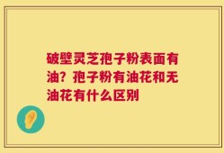 破壁灵芝孢子粉表面有油？孢子粉有油花和无油花有什么区别