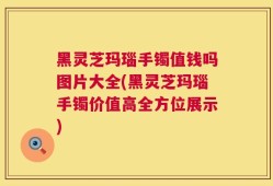 黑灵芝玛瑙手镯值钱吗图片大全(黑灵芝玛瑙手镯价值高全方位展示)