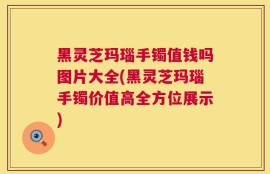 黑灵芝玛瑙手镯值钱吗图片大全(黑灵芝玛瑙手镯价值高全方位展示)