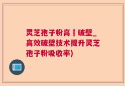 灵芝孢子粉高溫破壁_高效破壁技术提升灵芝孢子粉吸收率)