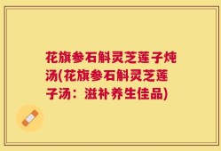 花旗参石斛灵芝莲子炖汤(花旗参石斛灵芝莲子汤：滋补养生佳品)