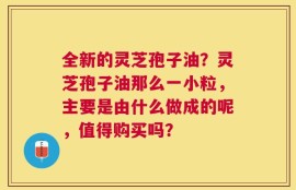 全新的灵芝孢子油？灵芝孢子油那么一小粒，主要是由什么做成的呢，值得购买吗？