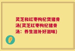 灵芝和红枣枸杞煲猪骨汤(灵芝红枣枸杞猪骨汤：养生滋补好滋味)