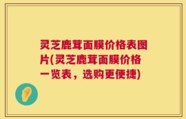 灵芝鹿茸面膜价格表图片(灵芝鹿茸面膜价格一览表，选购更便捷)