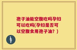 孢子油能空腹吃吗孕妇可以吃吗(孕妇是否可以空腹食用孢子油？)