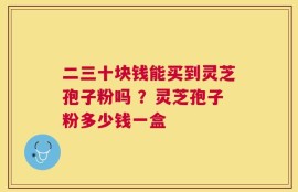 二三十块钱能买到灵芝孢子粉吗 ？灵芝孢子粉多少钱一盒
