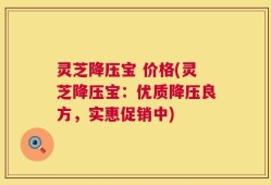 灵芝降压宝 价格(灵芝降压宝：优质降压良方，实惠促销中)