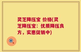 灵芝降压宝 价格(灵芝降压宝：优质降压良方，实惠促销中)