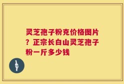 灵芝孢子粉克价格图片？正宗长白山灵芝孢子粉一斤多少钱