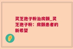灵芝孢子粉治房颤_灵芝孢子粉：房颤患者的新希望