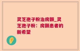 灵芝孢子粉治房颤_灵芝孢子粉：房颤患者的新希望
