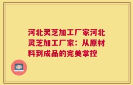 河北灵芝加工厂家河北灵芝加工厂家：从原材料到成品的完美掌控