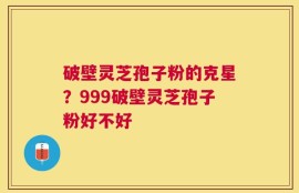 破壁灵芝孢子粉的克星？999破壁灵芝孢子粉好不好