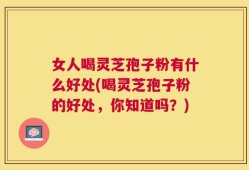 女人喝灵芝孢子粉有什么好处(喝灵芝孢子粉的好处，你知道吗？)