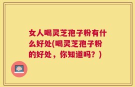 女人喝灵芝孢子粉有什么好处(喝灵芝孢子粉的好处，你知道吗？)