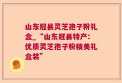 山东冠县灵芝孢子粉礼盒_“山东冠县特产：优质灵芝孢子粉精美礼盒装”