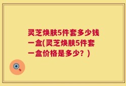 灵芝焕肤5件套多少钱一盒(灵芝焕肤5件套一盒价格是多少？)