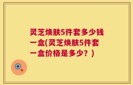 灵芝焕肤5件套多少钱一盒(灵芝焕肤5件套一盒价格是多少？)
