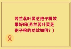 芳兰茗叶灵芝孢子粉效果好吗(芳兰茗叶灵芝孢子粉的功效如何？)
