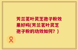 芳兰茗叶灵芝孢子粉效果好吗(芳兰茗叶灵芝孢子粉的功效如何？)